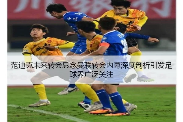 范迪克未来转会悬念曼联转会内幕深度剖析引发足球界广泛关注