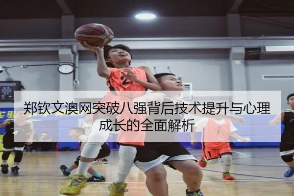 郑钦文澳网突破八强背后技术提升与心理成长的全面解析