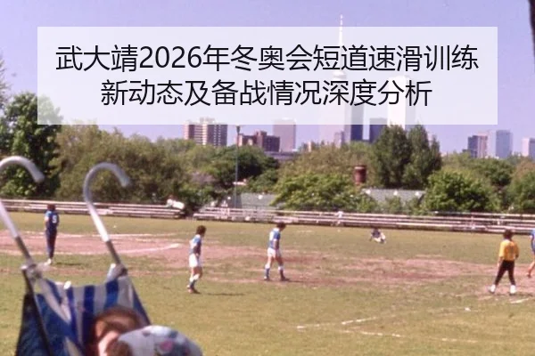 武大靖2026年冬奥会短道速滑训练新动态及备战情况深度分析