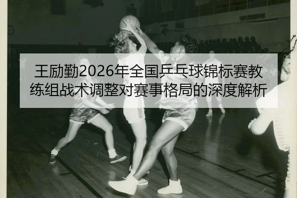 王励勤2026年全国乒乓球锦标赛教练组战术调整对赛事格局的深度解析